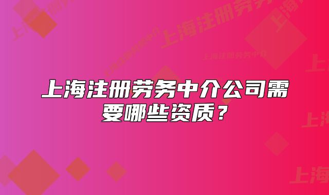 上海注冊勞務(wù)中介公司需要哪些資質(zhì)？
