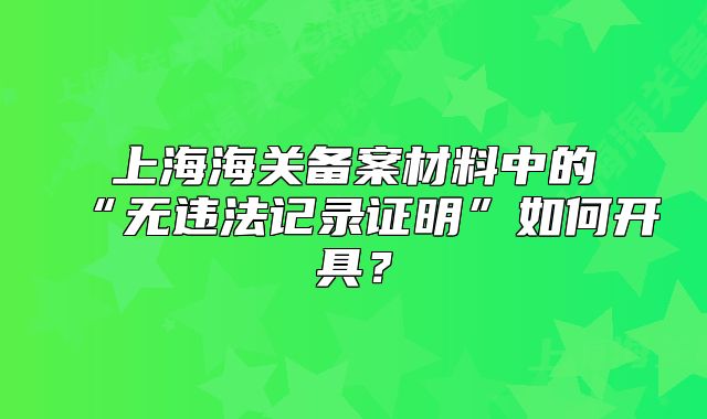 上海海關(guān)備案材料中的“無違法記錄證明”如何開具？