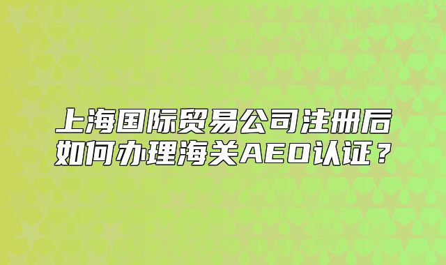 上海國際貿(mào)易公司注冊后如何辦理海關(guān)AEO認(rèn)證？
