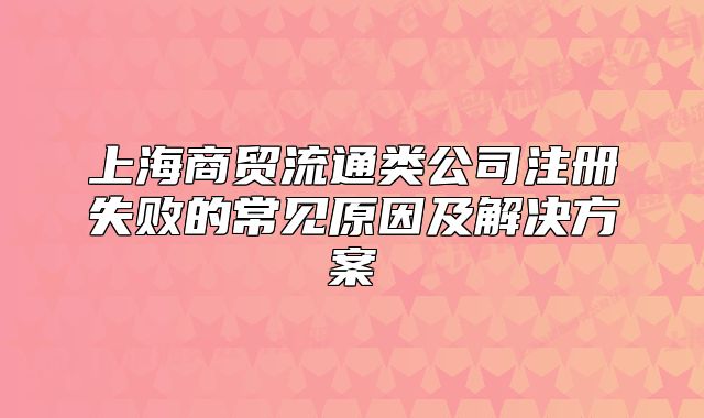上海商貿流通類公司注冊失敗的常見原因及解決方案