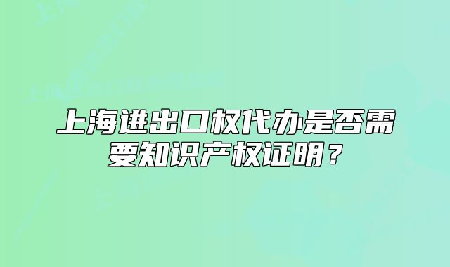 上海進出口權(quán)代辦是否需要知識產(chǎn)權(quán)證明？