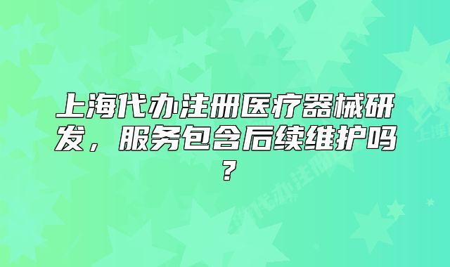 上海代辦注冊醫(yī)療器械研發(fā)，服務(wù)包含后續(xù)維護(hù)嗎？