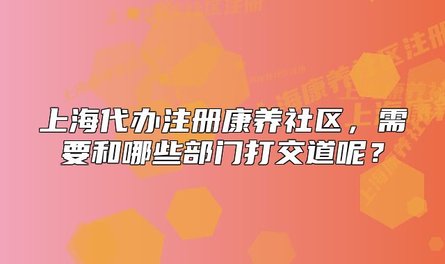 上海代辦注冊康養(yǎng)社區(qū)，需要和哪些部門打交道呢？