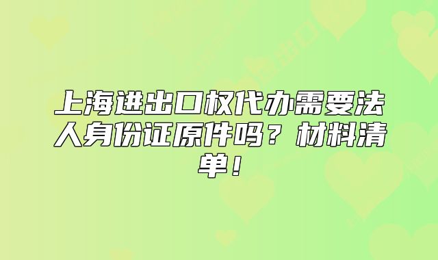 上海進出口權(quán)代辦需要法人身份證原件嗎？材料清單！