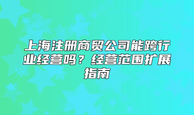 上海注冊(cè)商貿(mào)公司能跨行業(yè)經(jīng)營(yíng)嗎？經(jīng)營(yíng)范圍擴(kuò)展指南