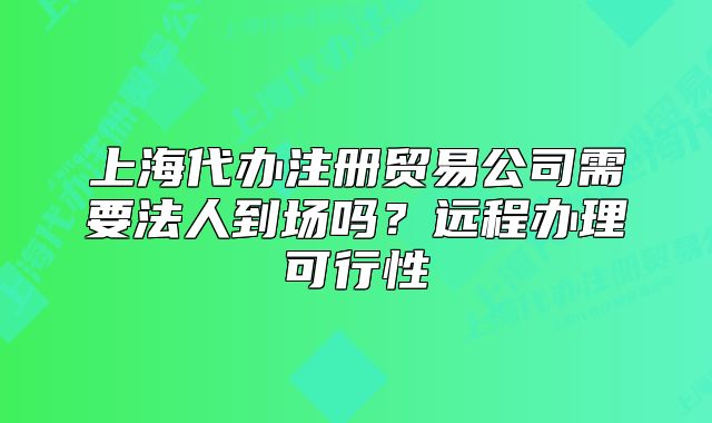 上海代辦注冊貿(mào)易公司需要法人到場嗎？遠(yuǎn)程辦理可行性