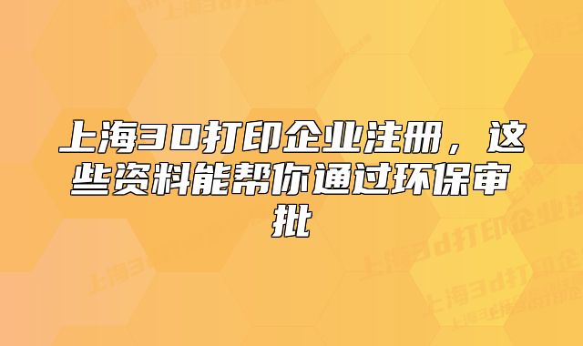 上海3D打印企業(yè)注冊(cè)，這些資料能幫你通過(guò)環(huán)保審批