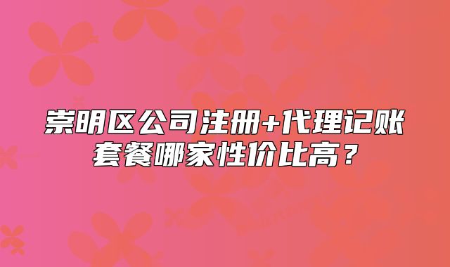 崇明區(qū)公司注冊+代理記賬套餐哪家性價(jià)比高？