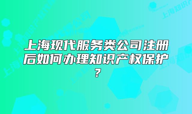 上?，F(xiàn)代服務(wù)類(lèi)公司注冊(cè)后如何辦理知識(shí)產(chǎn)權(quán)保護(hù)？
