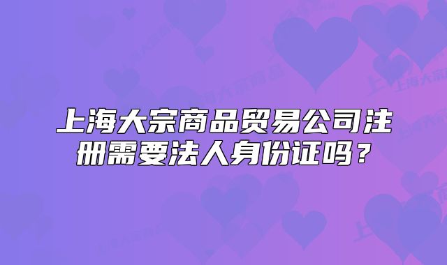 上海大宗商品貿(mào)易公司注冊(cè)需要法人身份證嗎？
