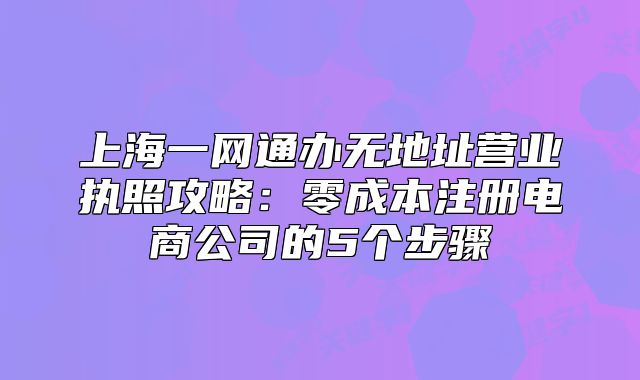 上海一網(wǎng)通辦無地址營業(yè)執(zhí)照攻略：零成本注冊電商公司的5個步驟