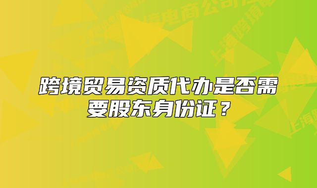 跨境貿(mào)易資質(zhì)代辦是否需要股東身份證？