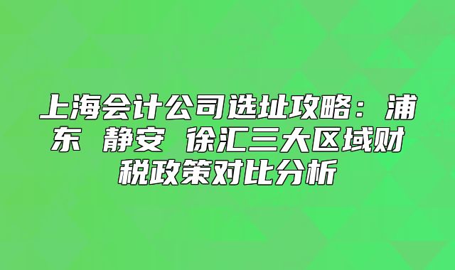 上海會(huì)計(jì)公司選址攻略：浦東 靜安 徐匯三大區(qū)域財(cái)稅政策對(duì)比分析