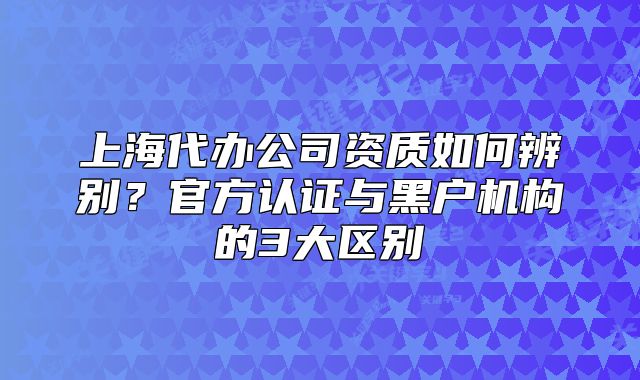 上海代辦公司資質(zhì)如何辨別？官方認(rèn)證與黑戶機(jī)構(gòu)的3大區(qū)別