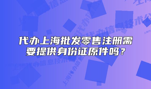 代辦上海批發(fā)零售注冊需要提供身份證原件嗎？