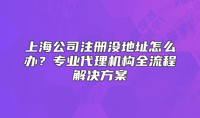 上海公司注冊(cè)沒(méi)地址怎么辦？專業(yè)代理機(jī)構(gòu)全流程解決方案