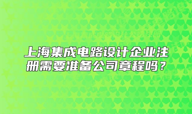 上海集成電路設(shè)計(jì)企業(yè)注冊(cè)需要準(zhǔn)備公司章程嗎？