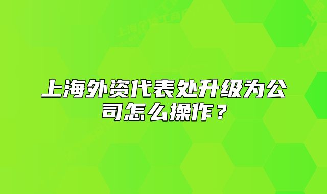 上海外資代表處升級為公司怎么操作？