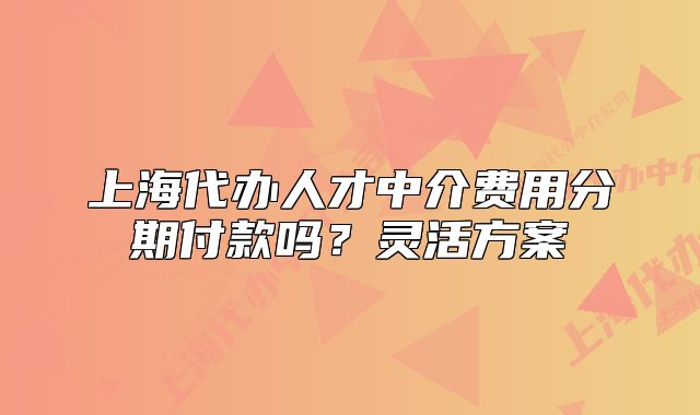 上海代辦人才中介費用分期付款嗎？靈活方案