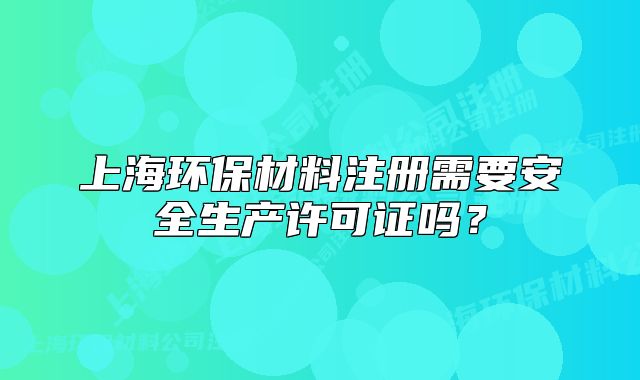 上海環(huán)保材料注冊需要安全生產(chǎn)許可證嗎？