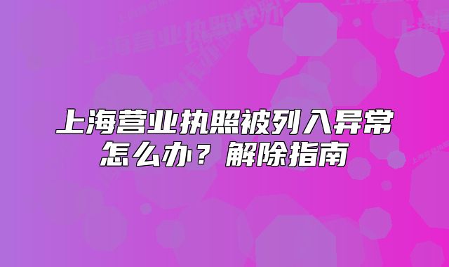 上海營(yíng)業(yè)執(zhí)照被列入異常怎么辦？解除指南