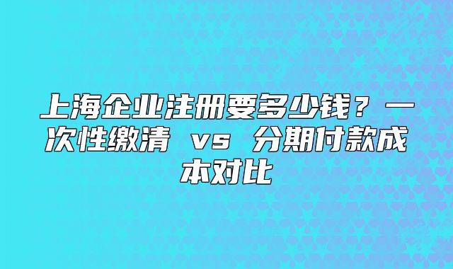 上海企業(yè)注冊要多少錢？一次性繳清 vs 分期付款成本對比