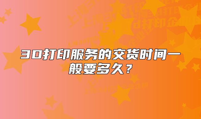3D打印服務(wù)的交貨時間一般要多久？