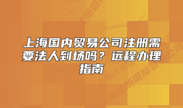 上海國(guó)內(nèi)貿(mào)易公司注冊(cè)需要法人到場(chǎng)嗎？遠(yuǎn)程辦理指南