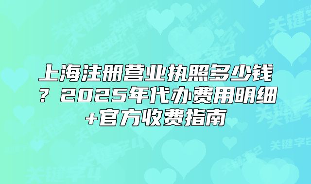 上海注冊(cè)營(yíng)業(yè)執(zhí)照多少錢？2025年代辦費(fèi)用明細(xì)+官方收費(fèi)指南