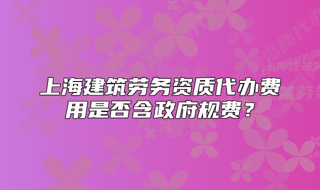 上海建筑勞務(wù)資質(zhì)代辦費用是否含政府規(guī)費？