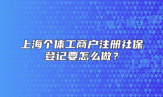 上海個體工商戶注冊社保登記要怎么做？