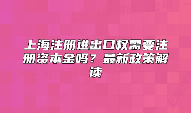 上海注冊進出口權需要注冊資本金嗎？最新政策解讀