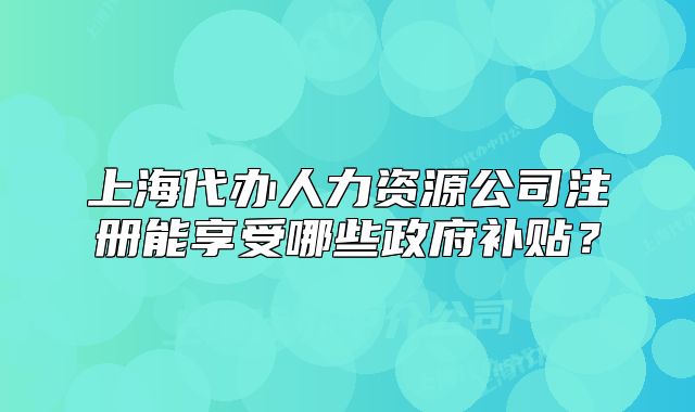 上海代辦人力資源公司注冊(cè)能享受哪些政府補(bǔ)貼？