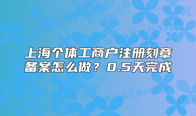上海個(gè)體工商戶注冊刻章備案怎么做？0.5天完成