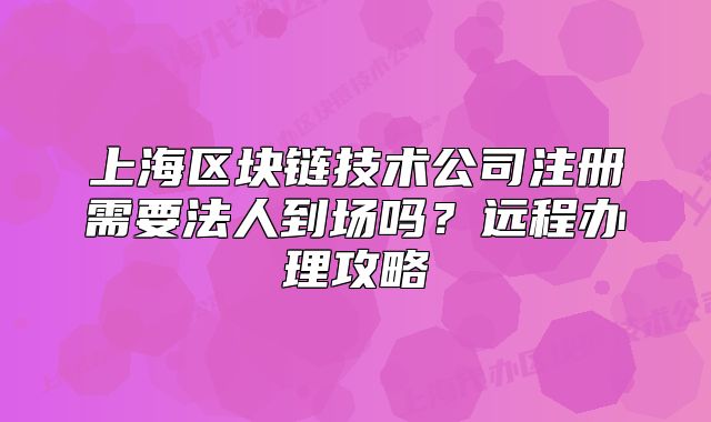 上海區(qū)塊鏈技術(shù)公司注冊(cè)需要法人到場嗎？遠(yuǎn)程辦理攻略