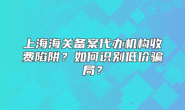 上海海關(guān)備案代辦機構(gòu)收費陷阱？如何識別低價騙局？