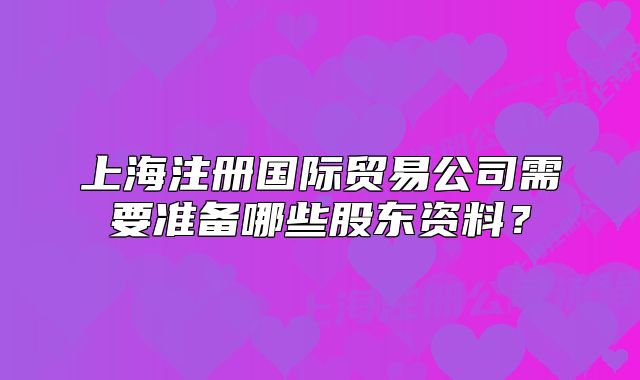 上海注冊國際貿(mào)易公司需要準(zhǔn)備哪些股東資料？