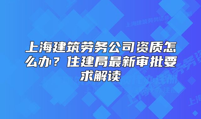 上海建筑勞務(wù)公司資質(zhì)怎么辦？住建局最新審批要求解讀
