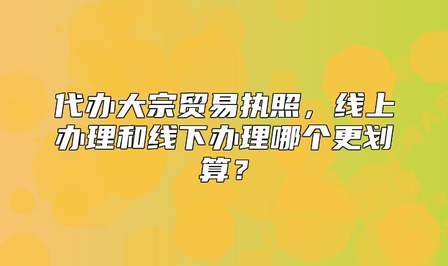 代辦大宗貿(mào)易執(zhí)照，線上辦理和線下辦理哪個(gè)更劃算？