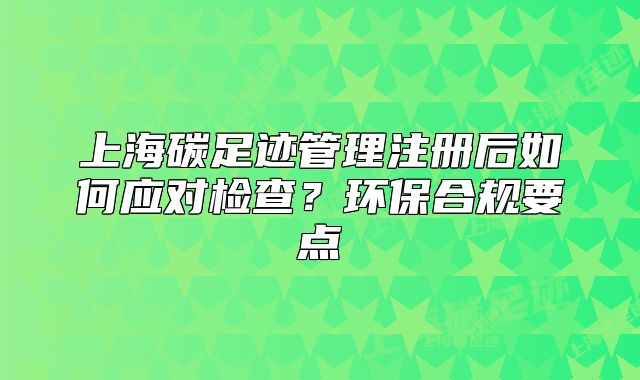 上海碳足跡管理注冊后如何應對檢查？環(huán)保合規(guī)要點