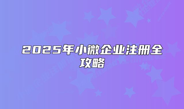 2025年小微企業(yè)注冊(cè)全攻略