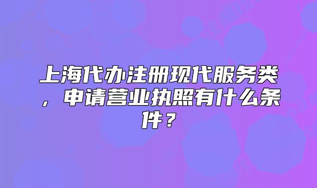 上海代辦注冊(cè)現(xiàn)代服務(wù)類，申請(qǐng)營業(yè)執(zhí)照有什么條件？