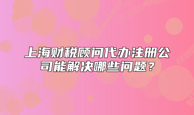 上海財(cái)稅顧問(wèn)代辦注冊(cè)公司能解決哪些問(wèn)題？