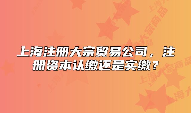 上海注冊大宗貿(mào)易公司，注冊資本認繳還是實繳？