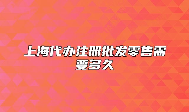 上海代辦注冊批發(fā)零售需要多久