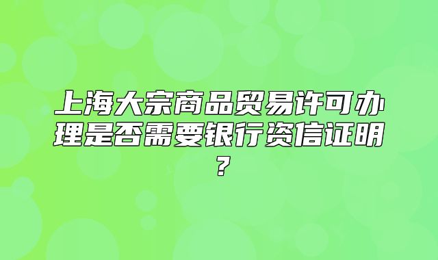 上海大宗商品貿(mào)易許可辦理是否需要銀行資信證明？