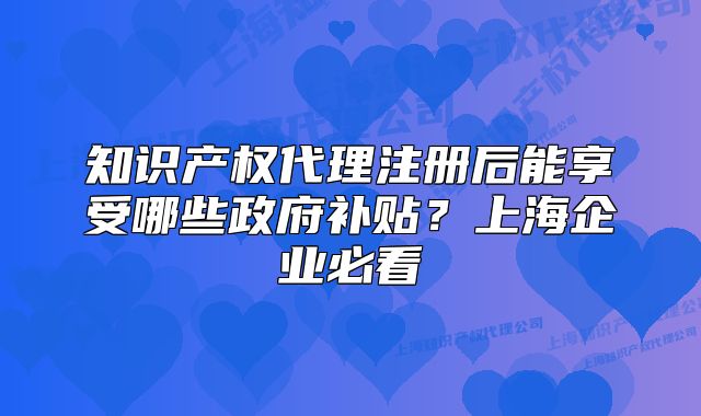 知識(shí)產(chǎn)權(quán)代理注冊后能享受哪些政府補(bǔ)貼？上海企業(yè)必看