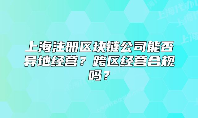 上海注冊區(qū)塊鏈公司能否異地經(jīng)營？跨區(qū)經(jīng)營合規(guī)嗎？