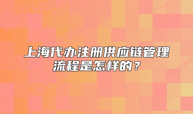 上海代辦注冊供應(yīng)鏈管理流程是怎樣的？