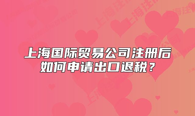 上海國際貿(mào)易公司注冊后如何申請出口退稅？